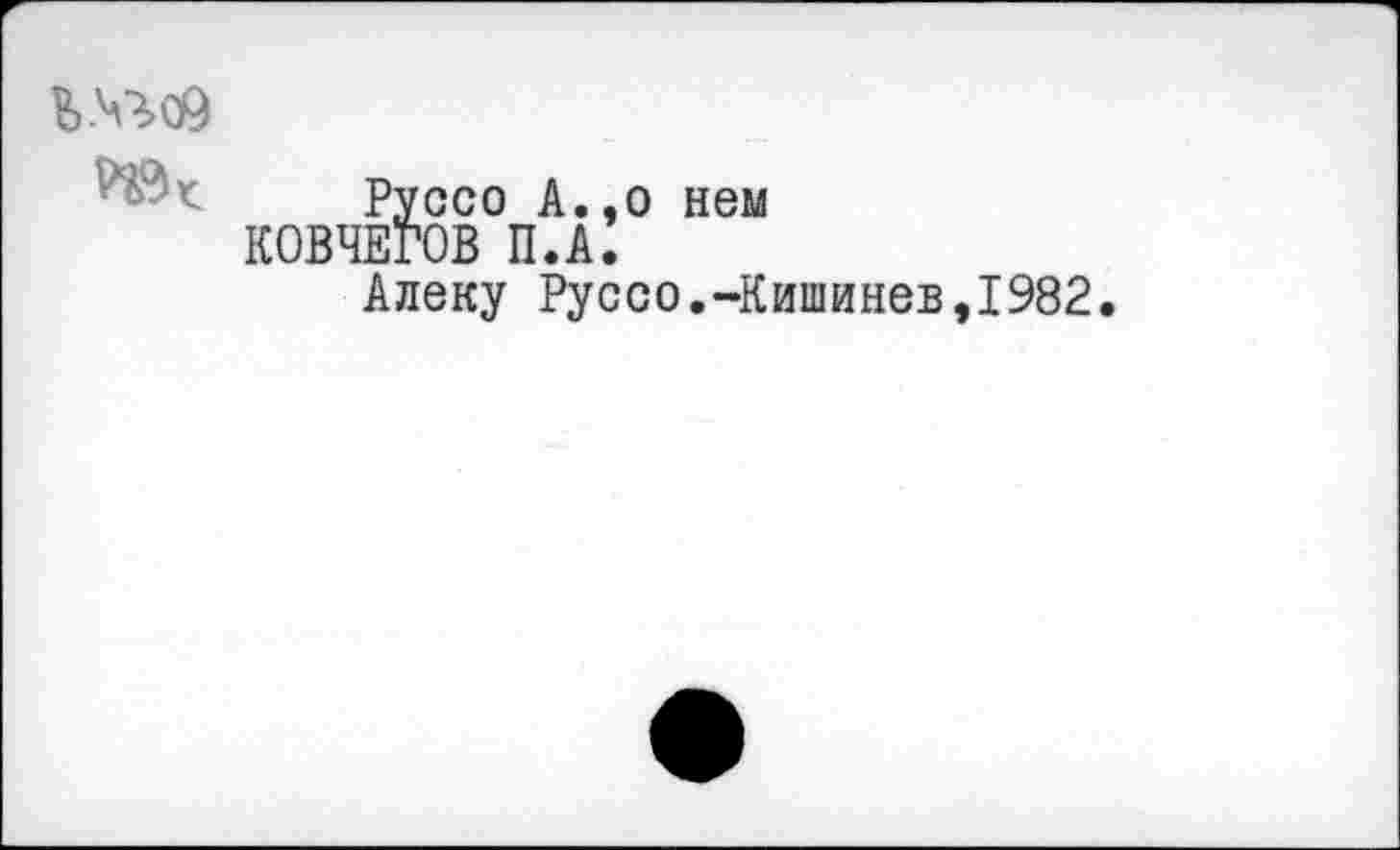 ﻿Ь№с9
Руссо А.,о нем КОВЧЕГОВ П.А.
Алеку Руссо.-Кишинев,1982,